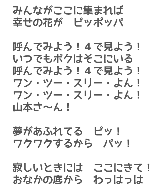 みんながここに集まれば
幸せの花が　ピッポッパ　呼んでみよう！４で見よう！いつでもボクはそこにいる　呼んでみよう！４で見よう！ワン・ツー・スリー・よん！ワン・ツー・スリー・よん！山本さ～ん！夢があふれてる　ピッ！ワクワクするから　パッ！寂しいときには　ここにきて！おなかの底から　わっはっは