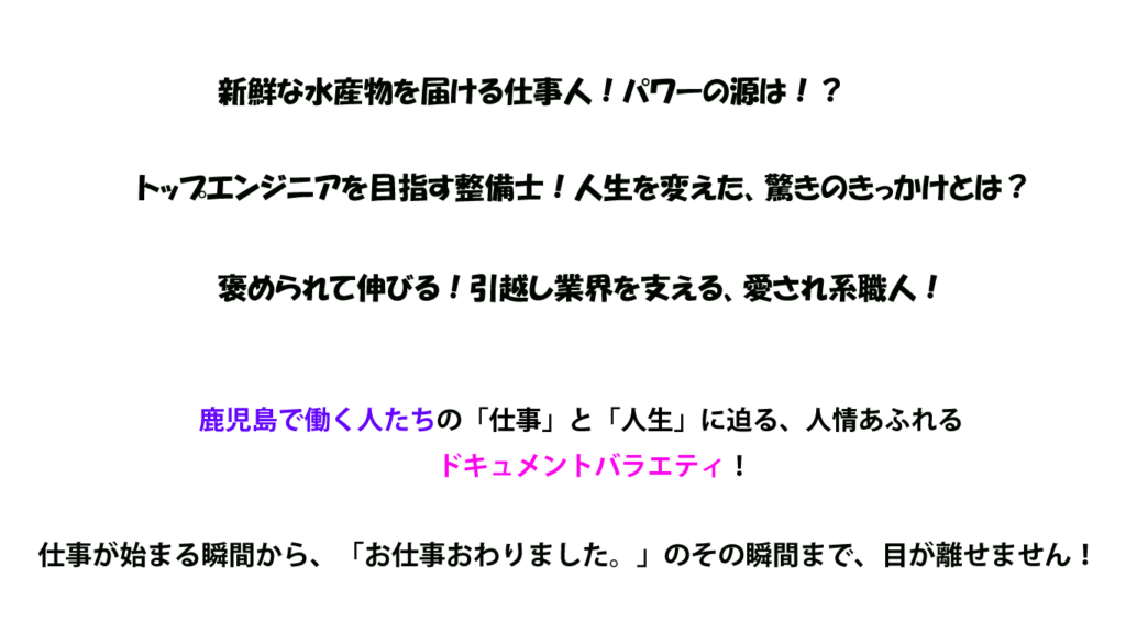 新鮮な水産物を届ける仕事人！パワーの源は！？ トップエンジニアを目指す整備士！人生を変えた、驚きのきっかけとは？ 褒められて伸びる！引越し業界を支える、愛され系職人！ 鹿児島で働く人たちの「仕事」と「人生」に迫る、人情あふれるドキュメントバラエティ！ 仕事が始まる瞬間から、「お仕事おわりました。」のその瞬間まで、目が離せません